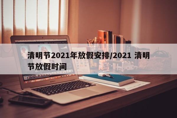 清明节2021年放假安排/2021 清明节放假时间