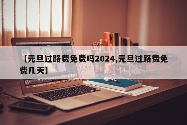 【元旦过路费免费吗2024,元旦过路费免费几天】