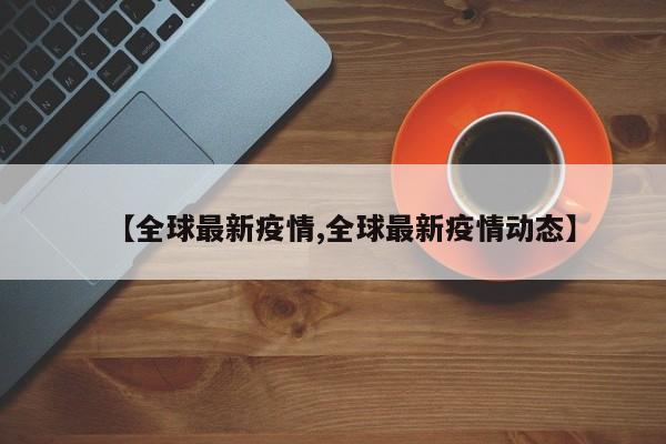 【全球最新疫情,全球最新疫情动态】