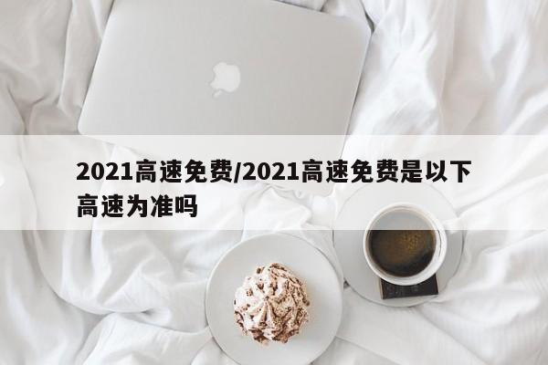 2021高速免费/2021高速免费是以下高速为准吗