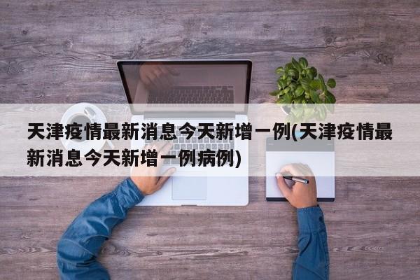 天津疫情最新消息今天新增一例(天津疫情最新消息今天新增一例病例)