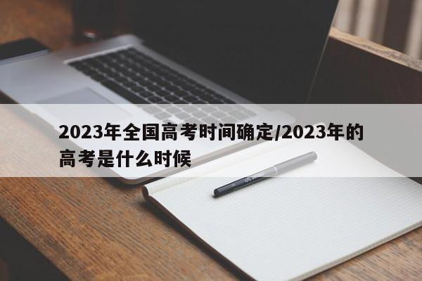 2023年全国高考时间确定/2023年的高考是什么时候