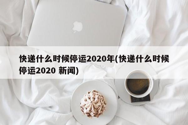 快递什么时候停运2020年(快递什么时候停运2020 新闻)