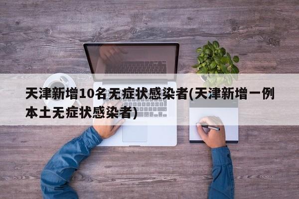 天津新增10名无症状感染者(天津新增一例本土无症状感染者)