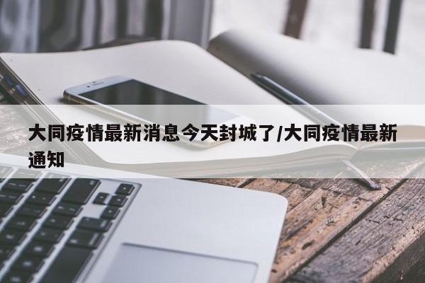 大同疫情最新消息今天封城了/大同疫情最新通知