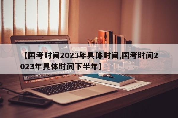 【国考时间2023年具体时间,国考时间2023年具体时间下半年】