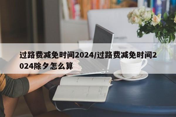 过路费减免时间2024/过路费减免时间2024除夕怎么算