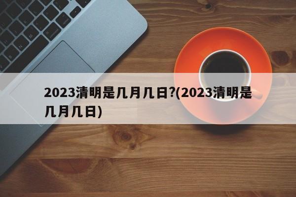 2023清明是几月几日?(2023清明是几月几日)