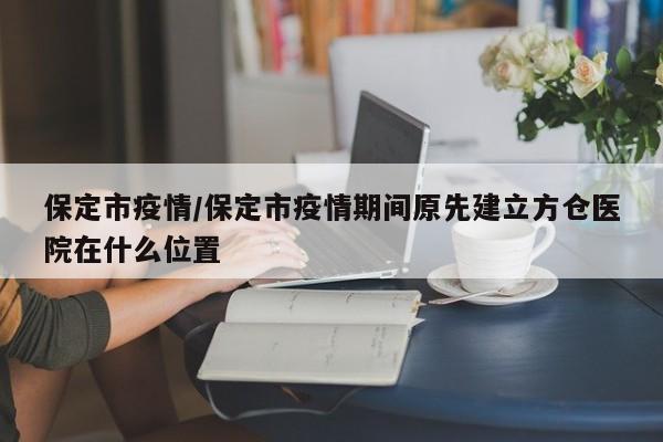 保定市疫情/保定市疫情期间原先建立方仓医院在什么位置