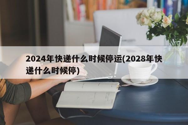 2024年快递什么时候停运(2028年快递什么时候停)