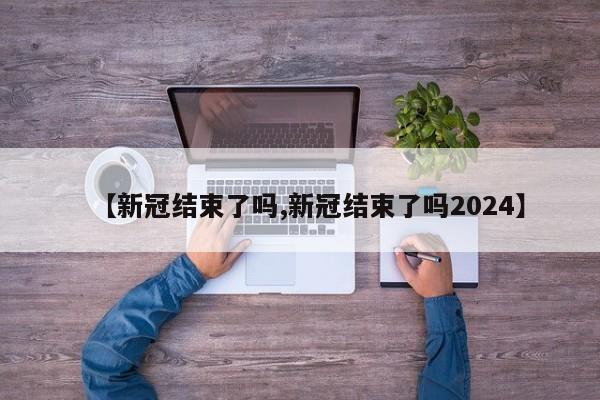 【新冠结束了吗,新冠结束了吗2024】