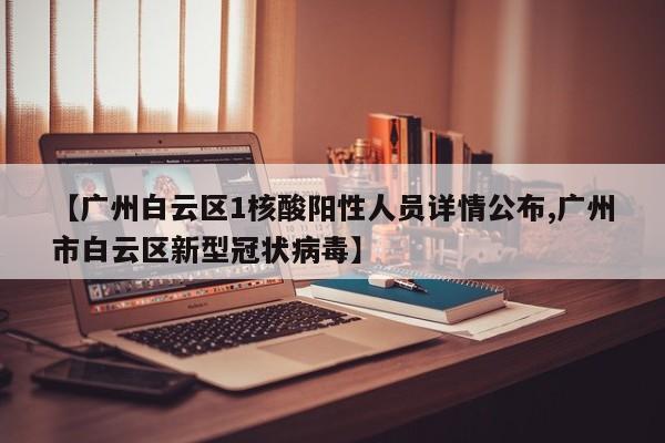 【广州白云区1核酸阳性人员详情公布,广州市白云区新型冠状病毒】