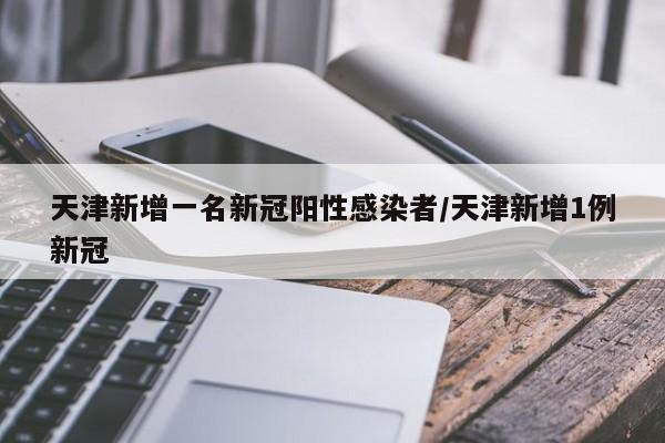 天津新增一名新冠阳性感染者/天津新增1例新冠
