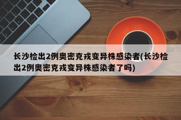 长沙检出2例奥密克戎变异株感染者(长沙检出2例奥密克戎变异株感染者了吗)