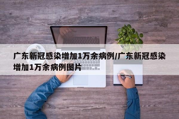 广东新冠感染增加1万余病例/广东新冠感染增加1万余病例图片