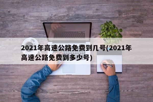 2021年高速公路免费到几号(2021年高速公路免费到多少号)
