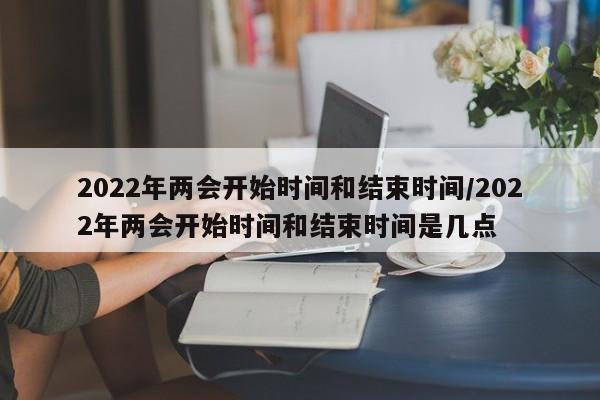 2022年两会开始时间和结束时间/2022年两会开始时间和结束时间是几点