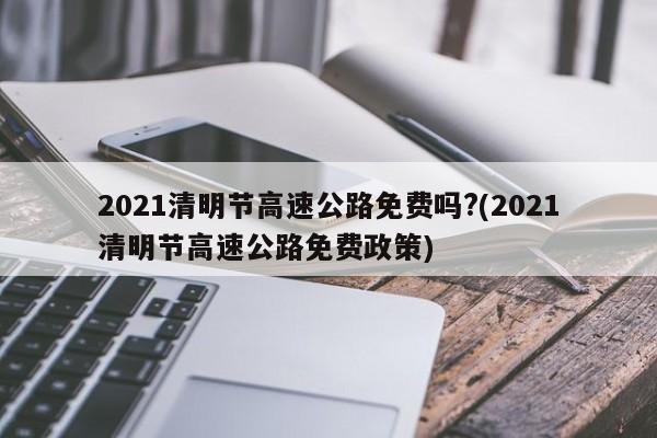 2021清明节高速公路免费吗?(2021清明节高速公路免费政策)