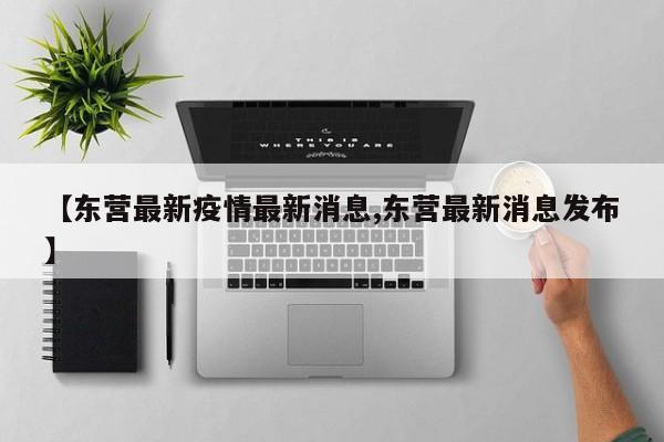 【东营最新疫情最新消息,东营最新消息发布】