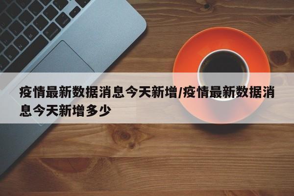 疫情最新数据消息今天新增/疫情最新数据消息今天新增多少
