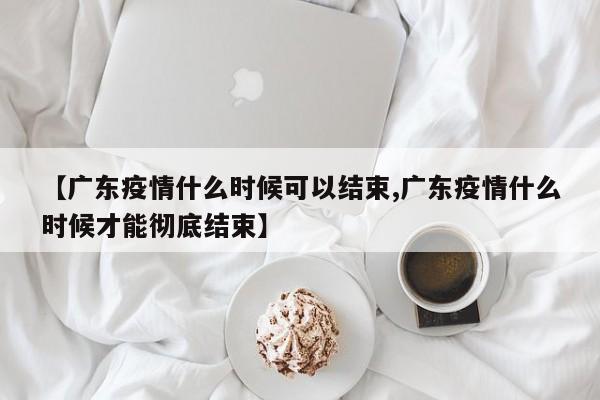 【广东疫情什么时候可以结束,广东疫情什么时候才能彻底结束】