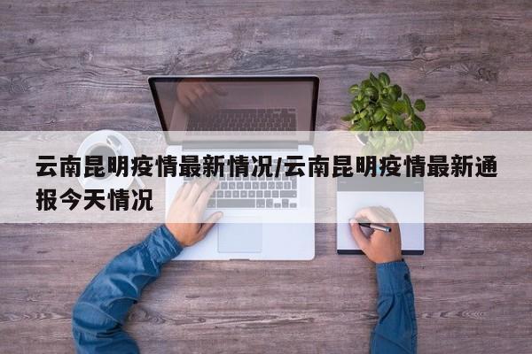 云南昆明疫情最新情况/云南昆明疫情最新通报今天情况