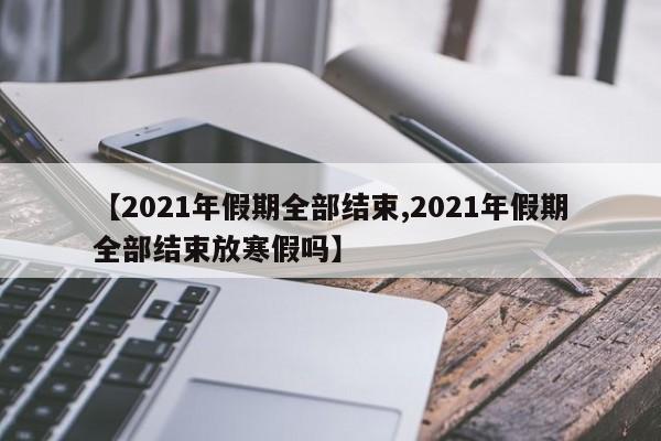 【2021年假期全部结束,2021年假期全部结束放寒假吗】