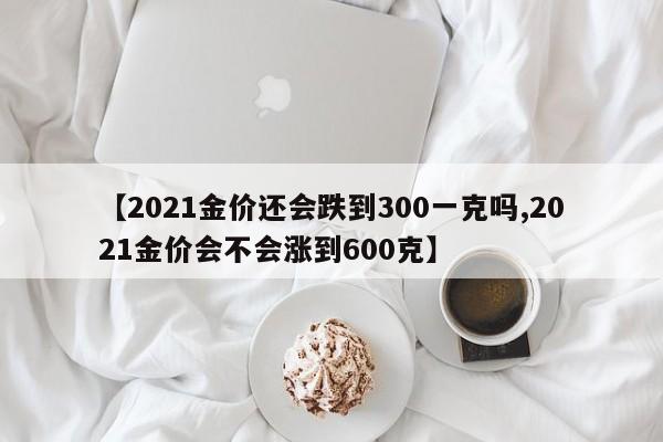 【2021金价还会跌到300一克吗,2021金价会不会涨到600克】