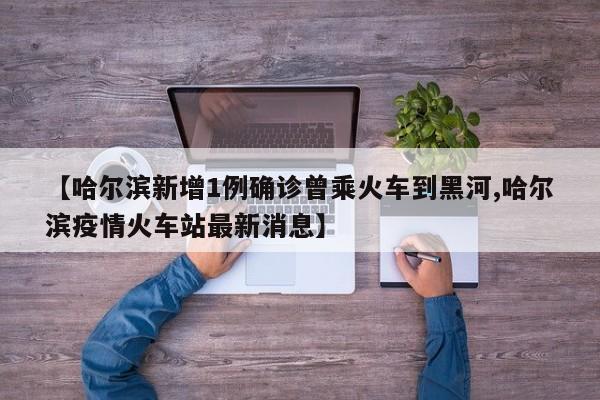 【哈尔滨新增1例确诊曾乘火车到黑河,哈尔滨疫情火车站最新消息】