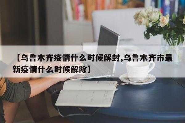 【乌鲁木齐疫情什么时候解封,乌鲁木齐市最新疫情什么时候解除】