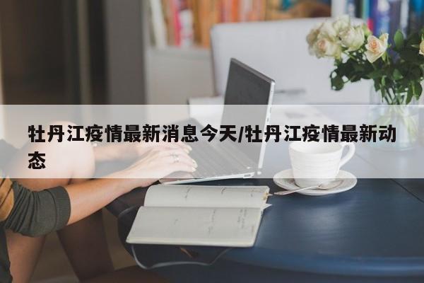 牡丹江疫情最新消息今天/牡丹江疫情最新动态