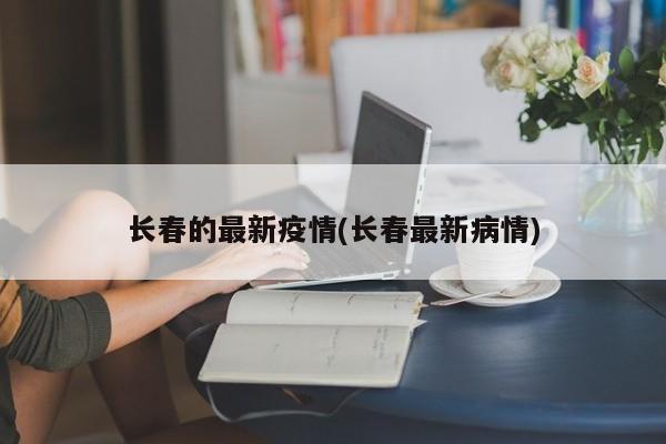 长春的最新疫情(长春最新病情)