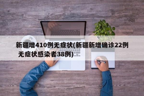 新疆增410例无症状(新疆新增确诊22例 无症状感染者38例)