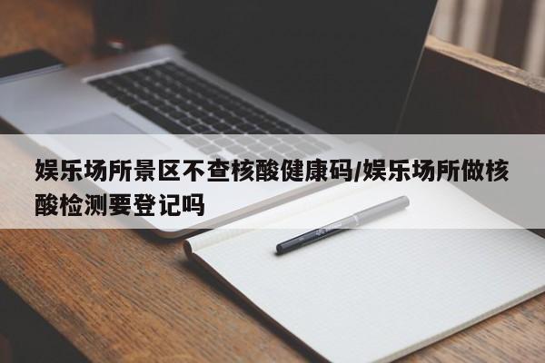 娱乐场所景区不查核酸健康码/娱乐场所做核酸检测要登记吗