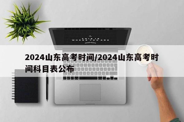 2024山东高考时间/2024山东高考时间科目表公布