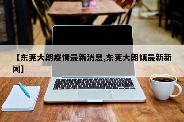 【东莞大朗疫情最新消息,东莞大朗镇最新新闻】