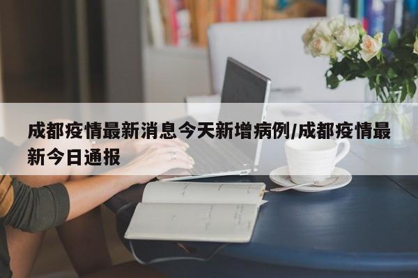 成都疫情最新消息今天新增病例/成都疫情最新今日通报