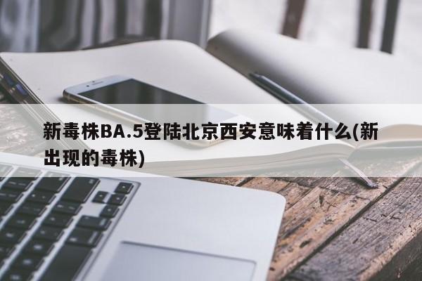 新毒株BA.5登陆北京西安意味着什么(新出现的毒株)