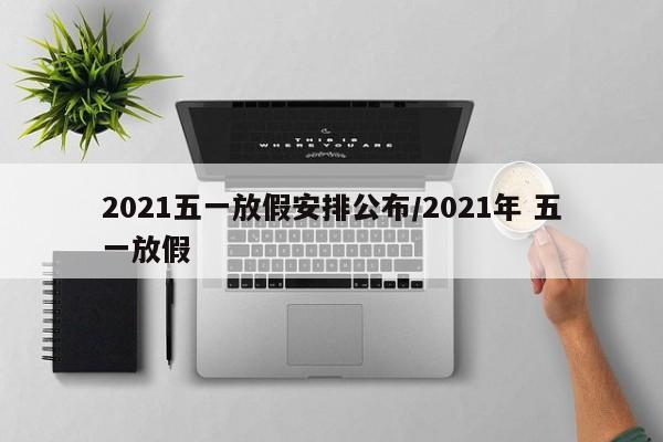 2021五一放假安排公布/2021年 五一放假