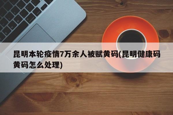 昆明本轮疫情7万余人被赋黄码(昆明健康码黄码怎么处理)