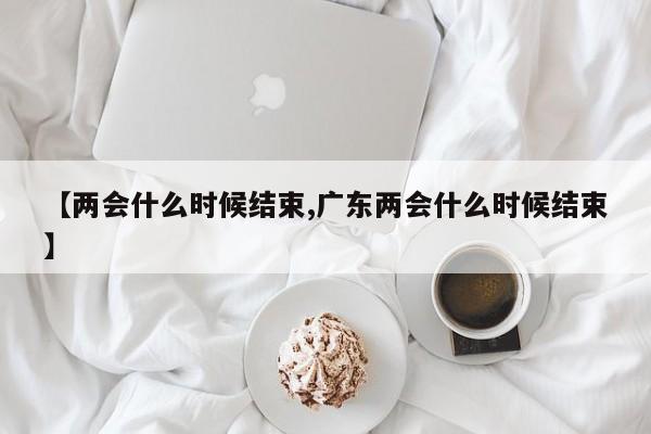 【两会什么时候结束,广东两会什么时候结束】