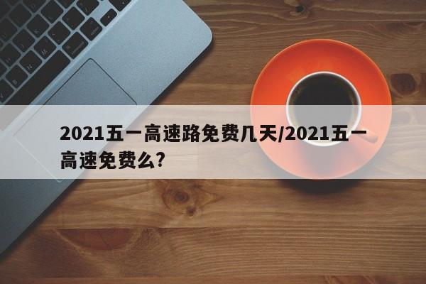 2021五一高速路免费几天/2021五一高速免费么?