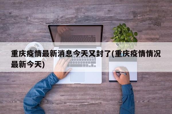 重庆疫情最新消息今天又封了(重庆疫情情况最新今天)
