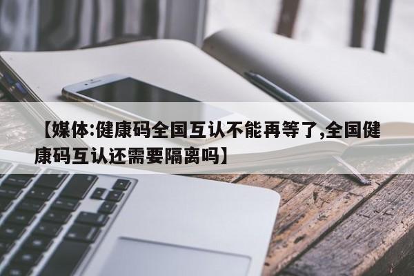 【媒体:健康码全国互认不能再等了,全国健康码互认还需要隔离吗】