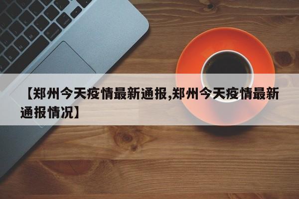 【郑州今天疫情最新通报,郑州今天疫情最新通报情况】