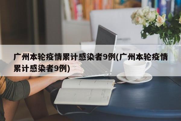 广州本轮疫情累计感染者9例(广州本轮疫情累计感染者9例)