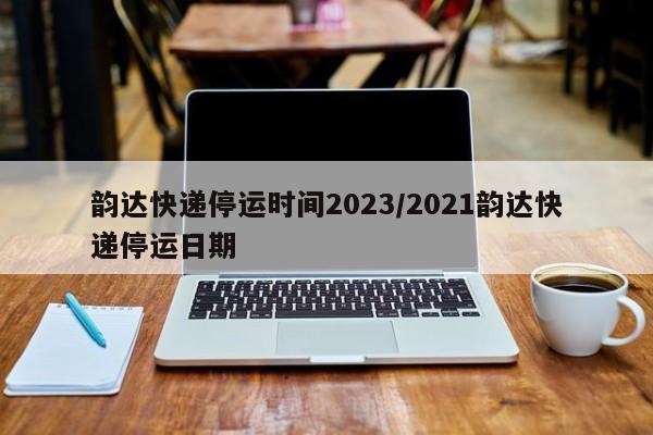 韵达快递停运时间2023/2021韵达快递停运日期