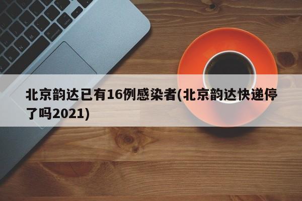 北京韵达已有16例感染者(北京韵达快递停了吗2021)