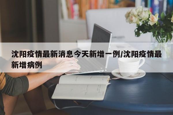 沈阳疫情最新消息今天新增一例/沈阳疫情最新增病例