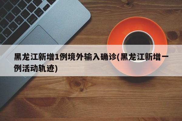 黑龙江新增1例境外输入确诊(黑龙江新增一例活动轨迹)